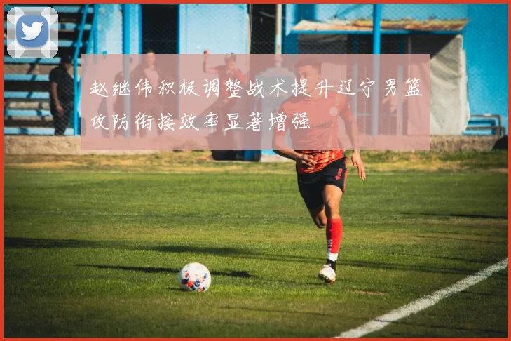 赵继伟积极调整战术提升辽宁男篮攻防衔接效率显著增强