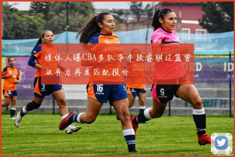 媒体人曝CBA多队争夺段睿骐辽篮曾放弃后再度匹配报价