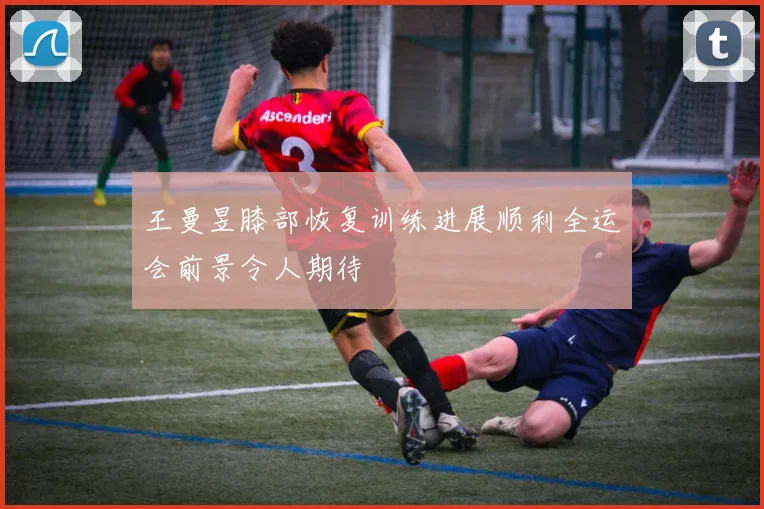 王曼昱膝部恢复训练进展顺利全运会前景令人期待