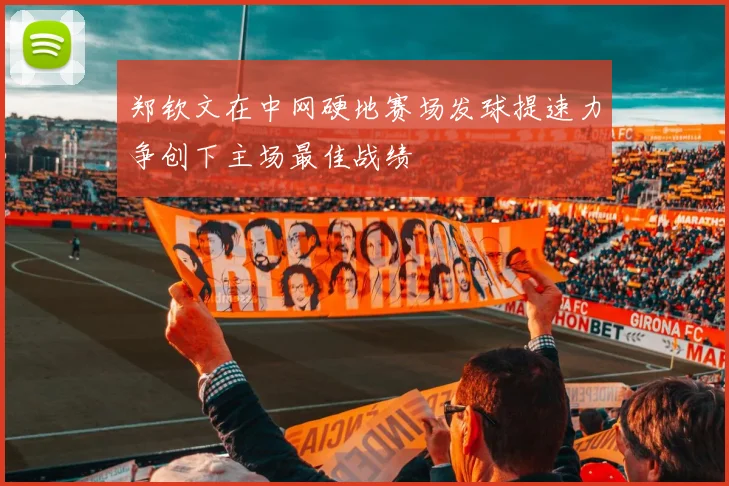 郑钦文在中网硬地赛场发球提速力争创下主场最佳战绩
